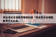 司法考试主观题考哪些科目「司法考试主观题都考什么科目」