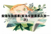 柴油车加尿素，柴油车尿素多久加一次