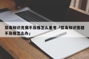 禁毒知识竞赛不及格怎么重考「禁毒知识答题不及格怎么办」