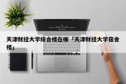 天津财经大学综合楼在哪「天津财经大学宿舍楼」