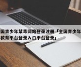 中国青少年禁毒网站登录注册「全国青少年禁毒教育平台登录入口平台登录」