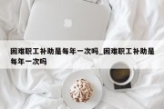 困难职工补助是每年一次吗_困难职工补助是每年一次吗