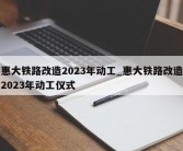 惠大铁路改造2023年动工_惠大铁路改造2023年动工仪式