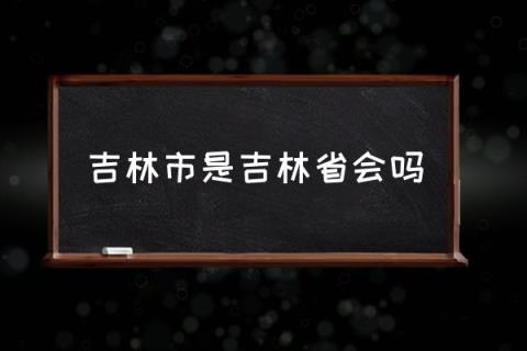 吉林市是吉林省会吗,吉林省省会是哪个城市？