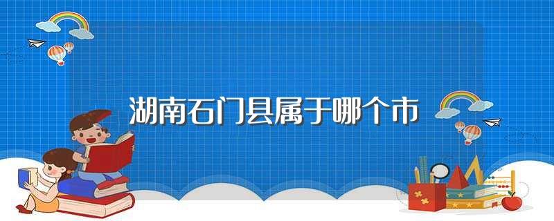 湖南石门县属于哪个市(湖南石门县归哪个城市管)