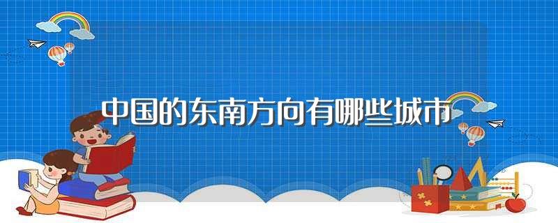 中国的东南方向有哪些城市(中国的东南方向城市有哪些)