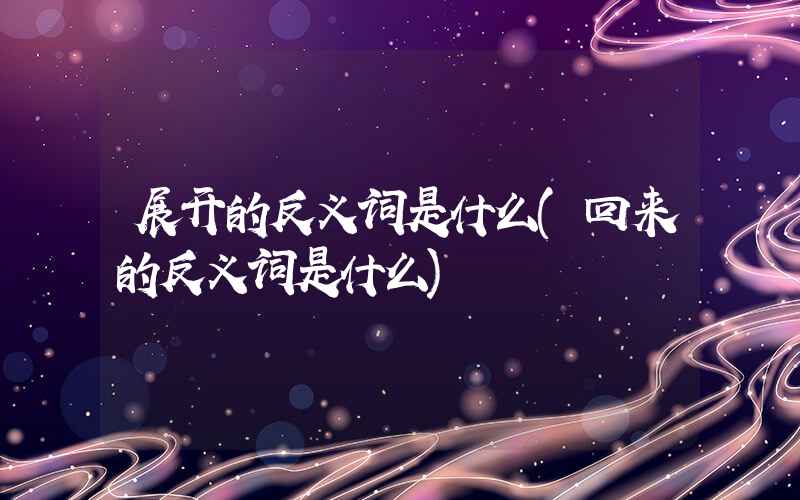 展开的反义词是什么(回来的反义词是什么)