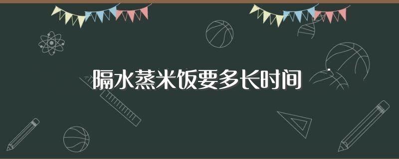 隔水蒸米饭要多长时间(隔水蒸米饭的时间)