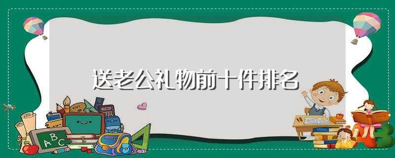 送老公礼物前十件排名(送老公礼物前十件排名有哪些)