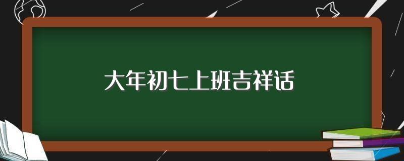 大年初七上班吉祥话(大年初七祝语)