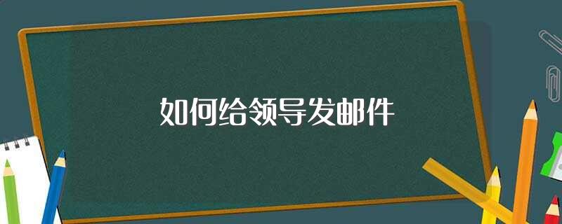 如何给领导发邮件(给领导发邮件格式如何写)