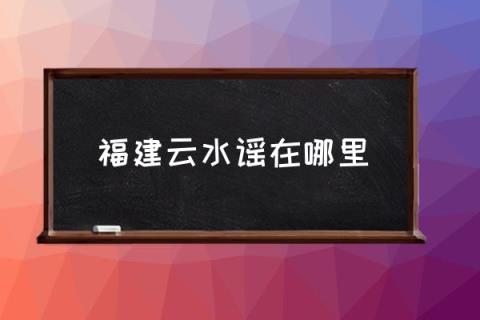 福建云水谣在哪里,福建云水谣古镇怎么样？