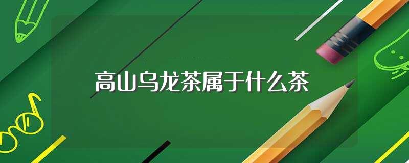 高山乌龙茶属于什么茶(高山乌龙茶是什么茶)